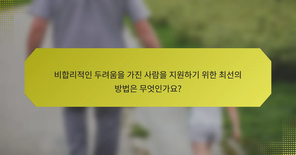 비합리적인 두려움을 가진 사람을 지원하기 위한 최선의 방법은 무엇인가요?