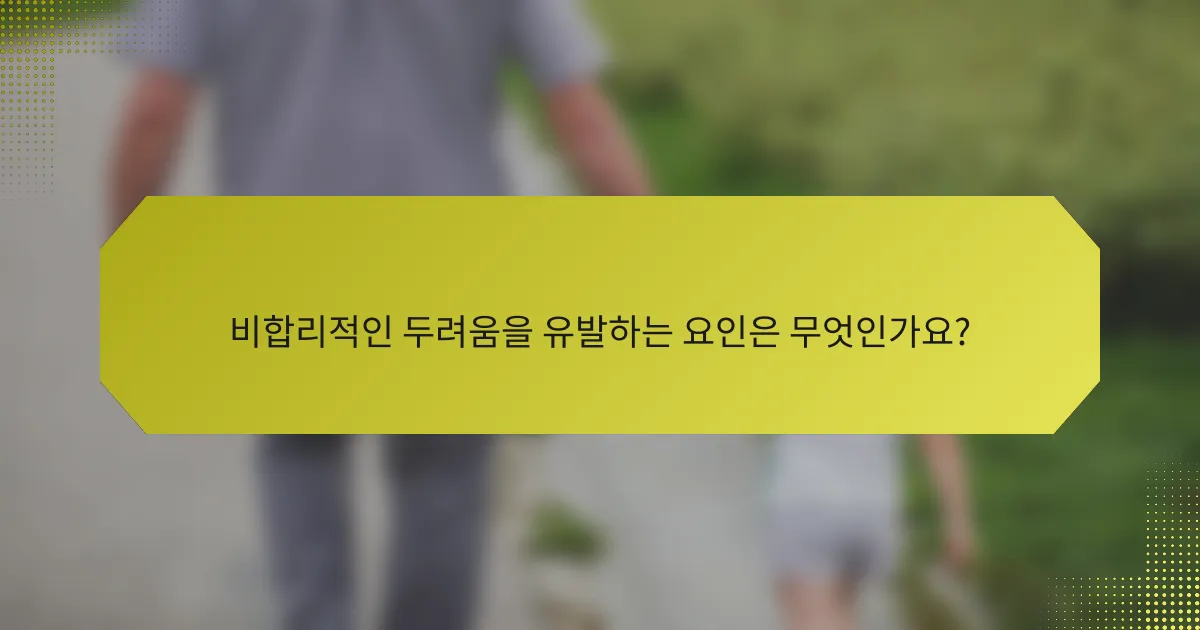 비합리적인 두려움을 유발하는 요인은 무엇인가요?