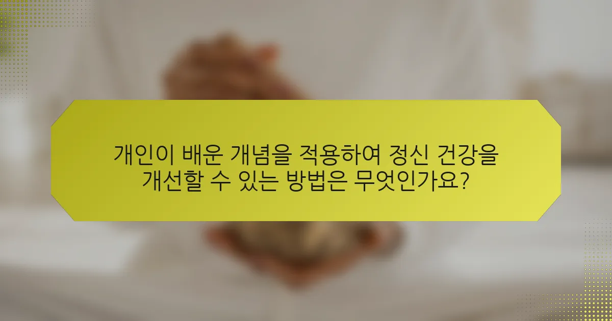 개인이 배운 개념을 적용하여 정신 건강을 개선할 수 있는 방법은 무엇인가요?