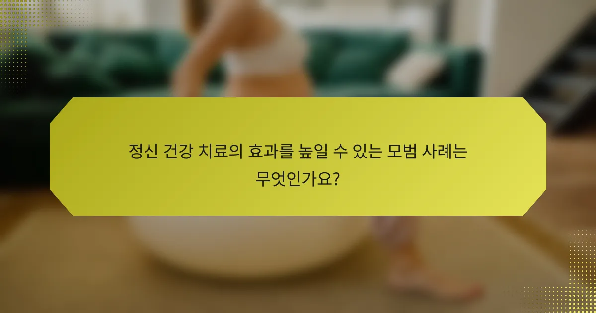 정신 건강 치료의 효과를 높일 수 있는 모범 사례는 무엇인가요?